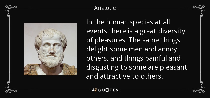 In the human species at all events there is a great diversity of pleasures. The same things delight some men and annoy others, and things painful and disgusting to some are pleasant and attractive to others. - Aristotle