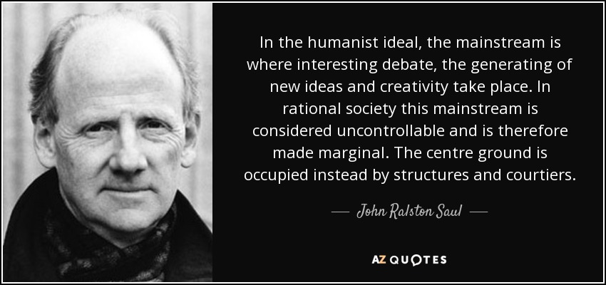 In the humanist ideal, the mainstream is where interesting debate, the generating of new ideas and creativity take place. In rational society this mainstream is considered uncontrollable and is therefore made marginal. The centre ground is occupied instead by structures and courtiers. - John Ralston Saul