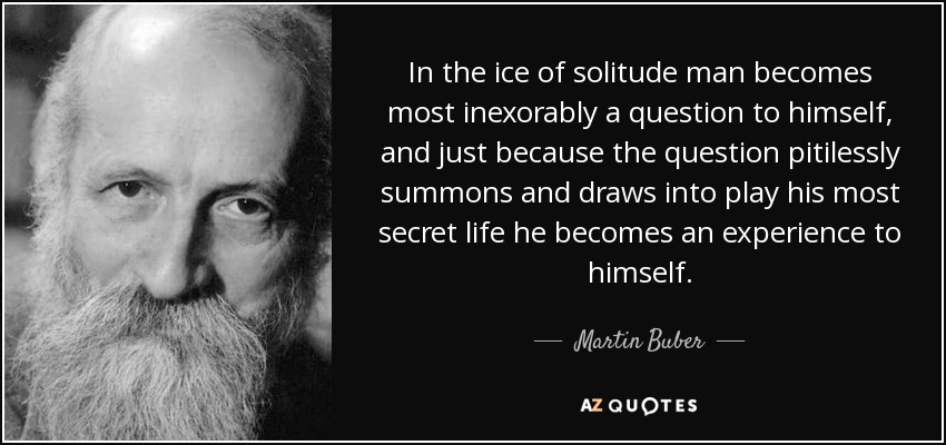 In the ice of solitude man becomes most inexorably a question to himself, and just because the question pitilessly summons and draws into play his most secret life he becomes an experience to himself. - Martin Buber