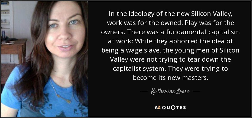 In the ideology of the new Silicon Valley, work was for the owned. Play was for the owners. There was a fundamental capitalism at work: While they abhorred the idea of being a wage slave, the young men of Silicon Valley were not trying to tear down the capitalist system. They were trying to become its new masters. - Katherine Losse