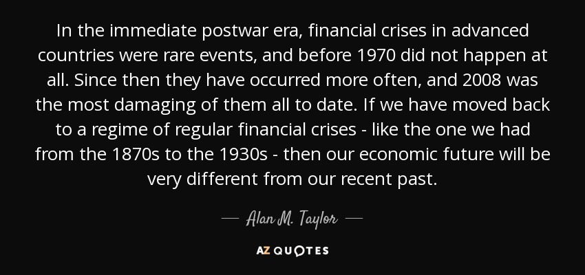 In the immediate postwar era, financial crises in advanced countries were rare events, and before 1970 did not happen at all. Since then they have occurred more often, and 2008 was the most damaging of them all to date. If we have moved back to a regime of regular financial crises - like the one we had from the 1870s to the 1930s - then our economic future will be very different from our recent past. - Alan M. Taylor