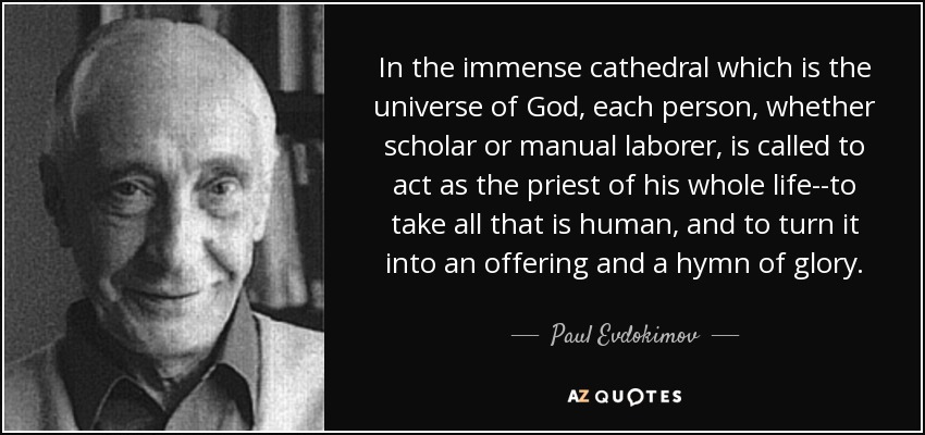 In the immense cathedral which is the universe of God, each person, whether scholar or manual laborer, is called to act as the priest of his whole life--to take all that is human, and to turn it into an offering and a hymn of glory. - Paul Evdokimov
