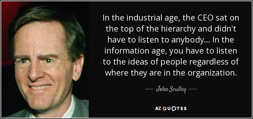In the industrial age, the CEO sat on the top of the hierarchy and didn't have to listen to anybody ... In the information age, you have to listen to the ideas of people regardless of where they are in the organization. - John Sculley