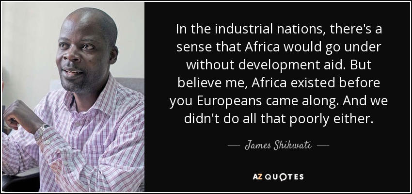 In the industrial nations, there's a sense that Africa would go under without development aid. But believe me, Africa existed before you Europeans came along. And we didn't do all that poorly either. - James Shikwati