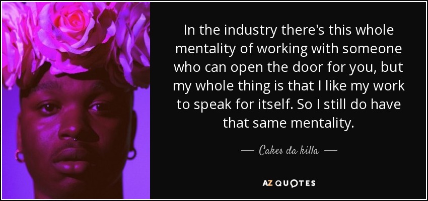 In the industry there's this whole mentality of working with someone who can open the door for you, but my whole thing is that I like my work to speak for itself. So I still do have that same mentality. - Cakes da killa