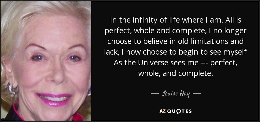 In the infinity of life where I am, All is perfect, whole and complete, I no longer choose to believe in old limitations and lack, I now choose to begin to see myself As the Universe sees me --- perfect, whole, and complete. - Louise Hay