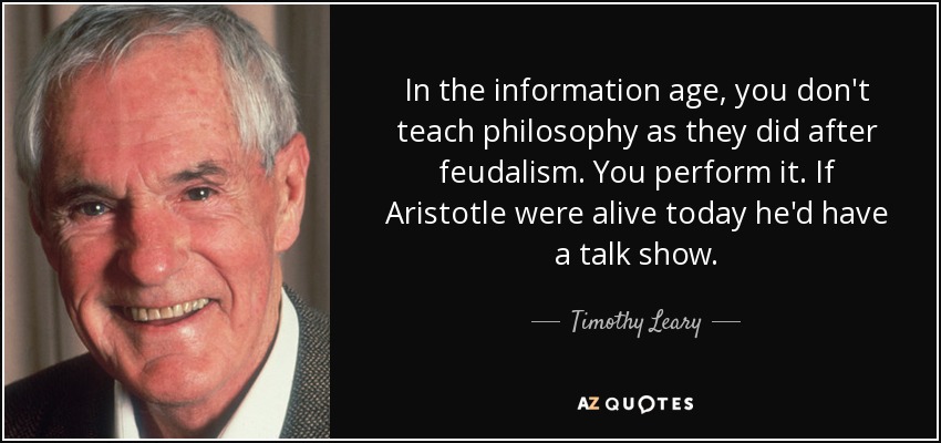 In the information age, you don't teach philosophy as they did after feudalism. You perform it. If Aristotle were alive today he'd have a talk show. - Timothy Leary