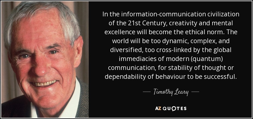 In the information-communication civilization of the 21st Century, creativity and mental excellence will become the ethical norm. The world will be too dynamic, complex, and diversified, too cross-linked by the global immediacies of modern (quantum) communication, for stability of thought or dependability of behaviour to be successful. - Timothy Leary