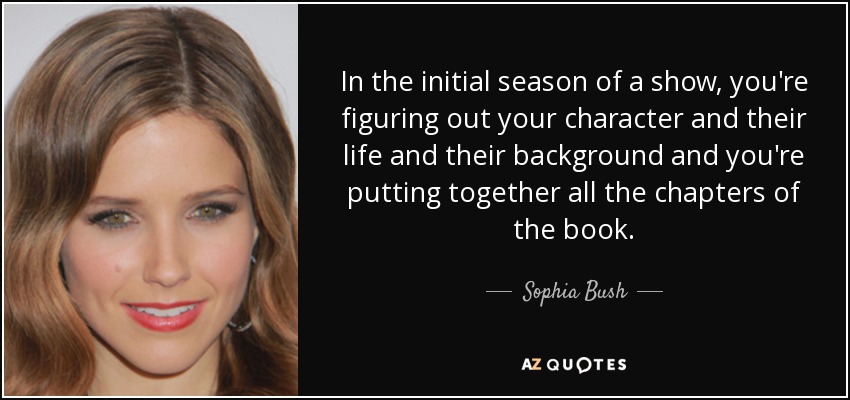 In the initial season of a show, you're figuring out your character and their life and their background and you're putting together all the chapters of the book. - Sophia Bush