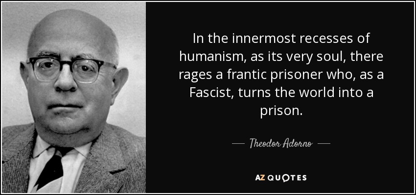 In the innermost recesses of humanism, as its very soul, there rages a frantic prisoner who, as a Fascist, turns the world into a prison. - Theodor Adorno