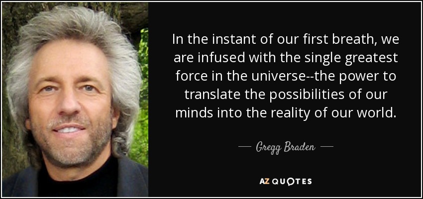 In the instant of our first breath, we are infused with the single greatest force in the universe--the power to translate the possibilities of our minds into the reality of our world. - Gregg Braden