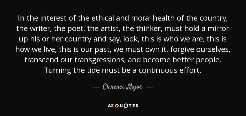 In the interest of the ethical and moral health of the country, the writer, the poet, the artist, the thinker, must hold a mirror up his or her country and say, look, this is who we are, this is how we live, this is our past, we must own it, forgive ourselves, transcend our transgressions, and become better people. Turning the tide must be a continuous effort. - Clarence Major