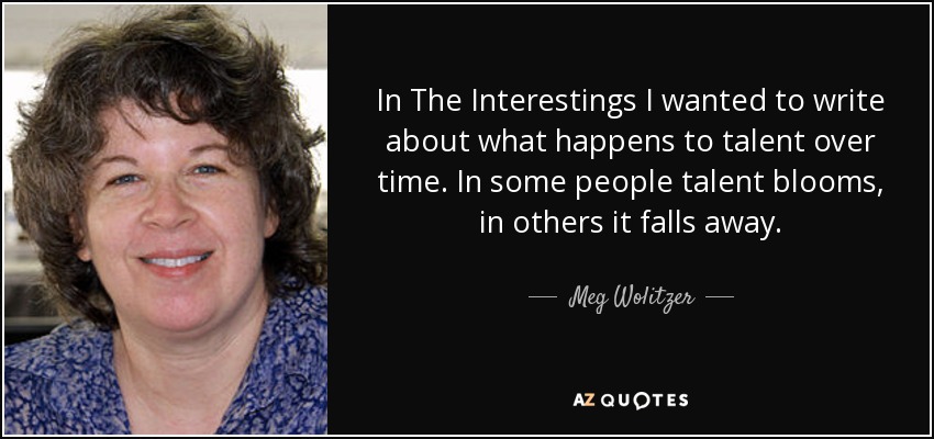 In The Interestings I wanted to write about what happens to talent over time. In some people talent blooms, in others it falls away. - Meg Wolitzer