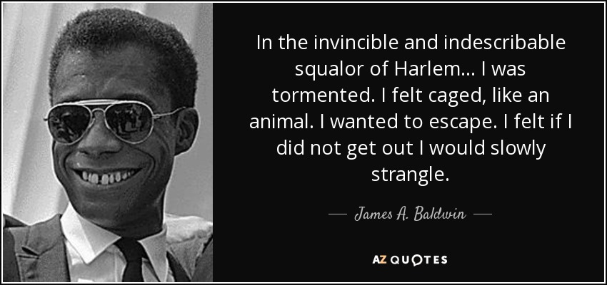 In the invincible and indescribable squalor of Harlem ... I was tormented. I felt caged, like an animal. I wanted to escape. I felt if I did not get out I would slowly strangle. - James A. Baldwin