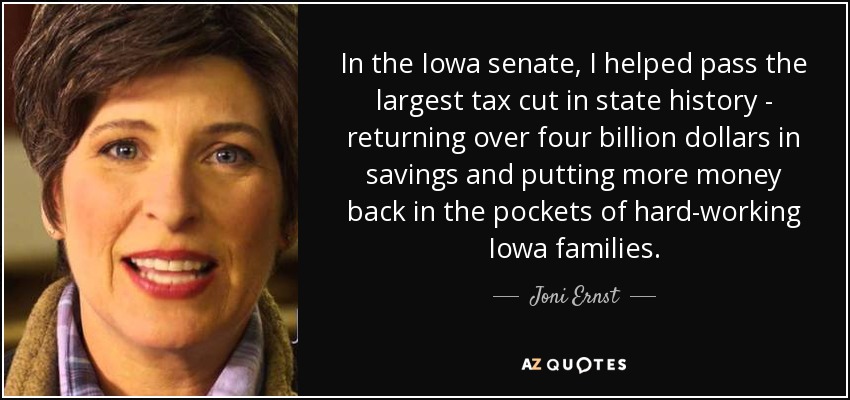In the Iowa senate, I helped pass the largest tax cut in state history - returning over four billion dollars in savings and putting more money back in the pockets of hard-working Iowa families. - Joni Ernst