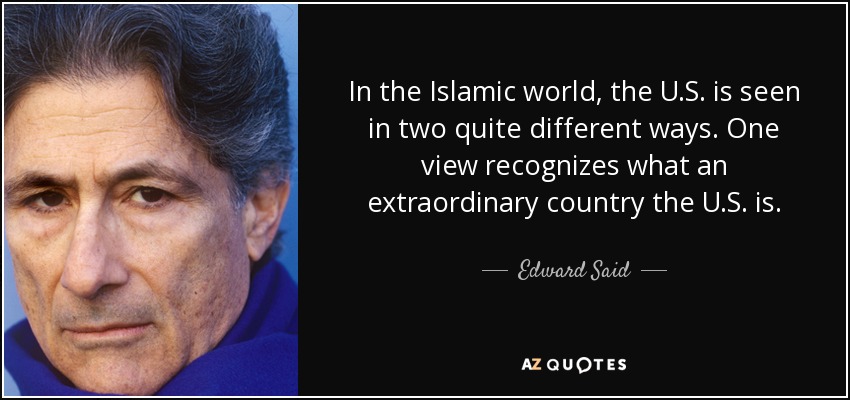 In the Islamic world, the U.S. is seen in two quite different ways. One view recognizes what an extraordinary country the U.S. is. - Edward Said