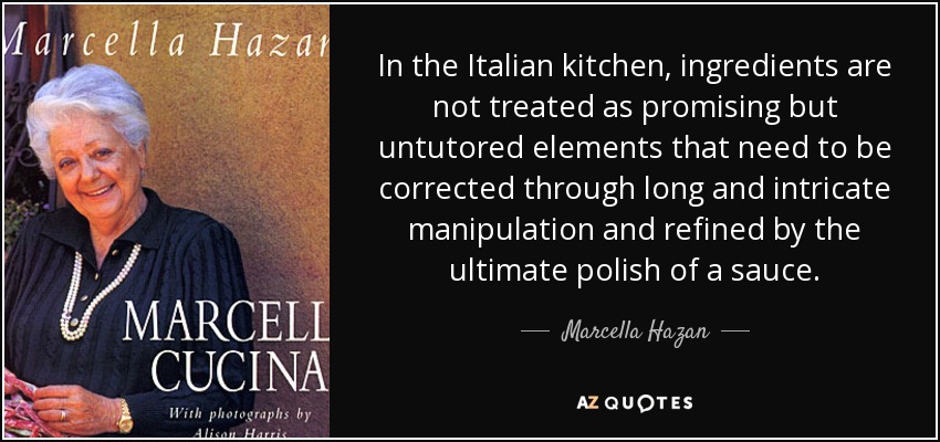 In the Italian kitchen, ingredients are not treated as promising but untutored elements that need to be corrected through long and intricate manipulation and refined by the ultimate polish of a sauce. - Marcella Hazan