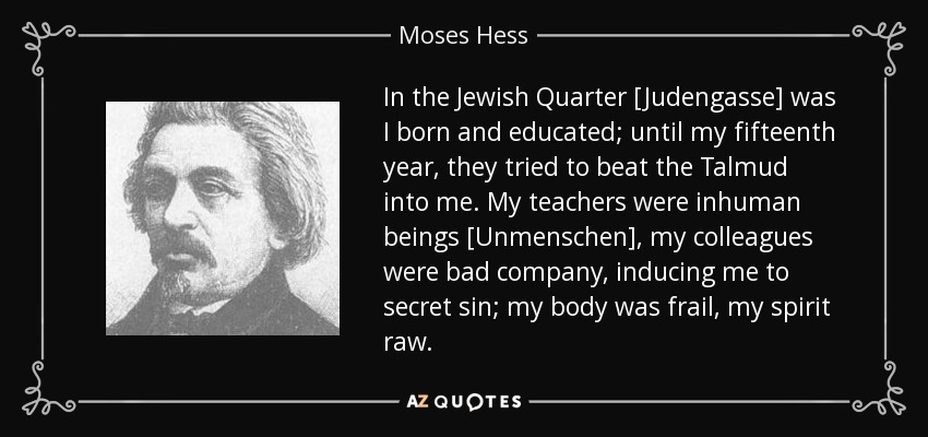 In the Jewish Quarter [Judengasse] was I born and educated; until my fifteenth year, they tried to beat the Talmud into me. My teachers were inhuman beings [Unmenschen], my colleagues were bad company, inducing me to secret sin; my body was frail, my spirit raw. - Moses Hess