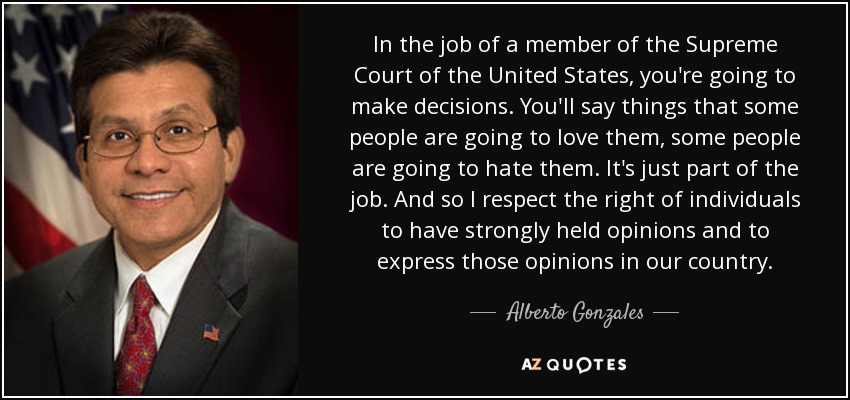 In the job of a member of the Supreme Court of the United States, you're going to make decisions. You'll say things that some people are going to love them, some people are going to hate them. It's just part of the job. And so I respect the right of individuals to have strongly held opinions and to express those opinions in our country. - Alberto Gonzales