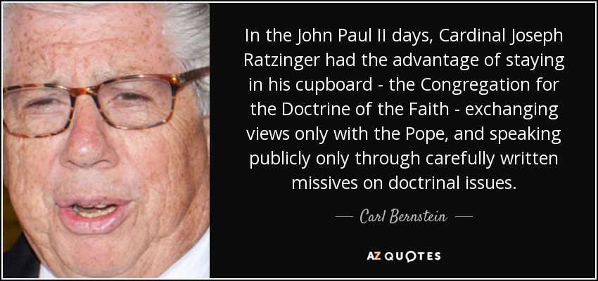 In the John Paul II days, Cardinal Joseph Ratzinger had the advantage of staying in his cupboard - the Congregation for the Doctrine of the Faith - exchanging views only with the Pope, and speaking publicly only through carefully written missives on doctrinal issues. - Carl Bernstein