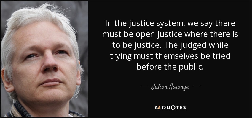 In the justice system, we say there must be open justice where there is to be justice. The judged while trying must themselves be tried before the public. - Julian Assange