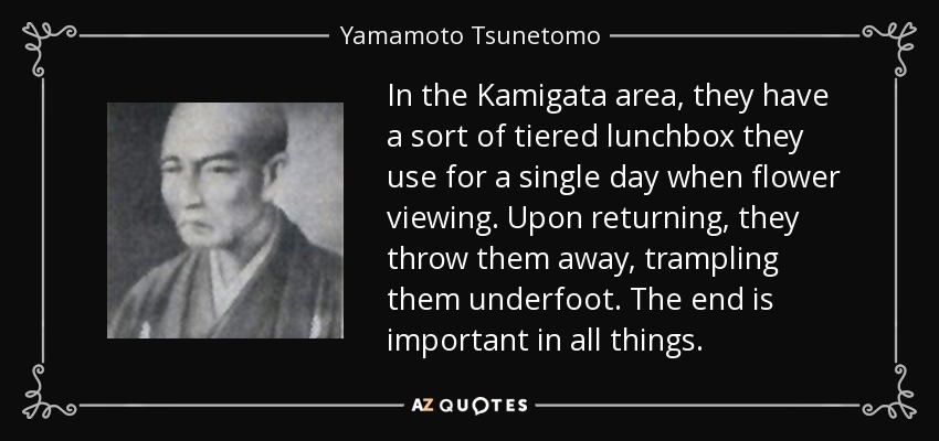 In the Kamigata area, they have a sort of tiered lunchbox they use for a single day when flower viewing. Upon returning, they throw them away, trampling them underfoot. The end is important in all things. - Yamamoto Tsunetomo