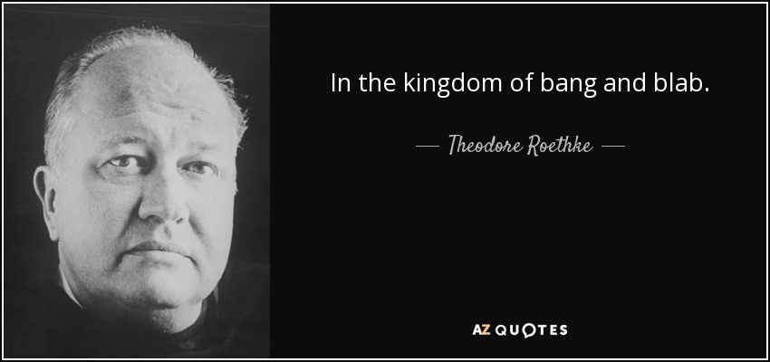 In the kingdom of bang and blab. - Theodore Roethke