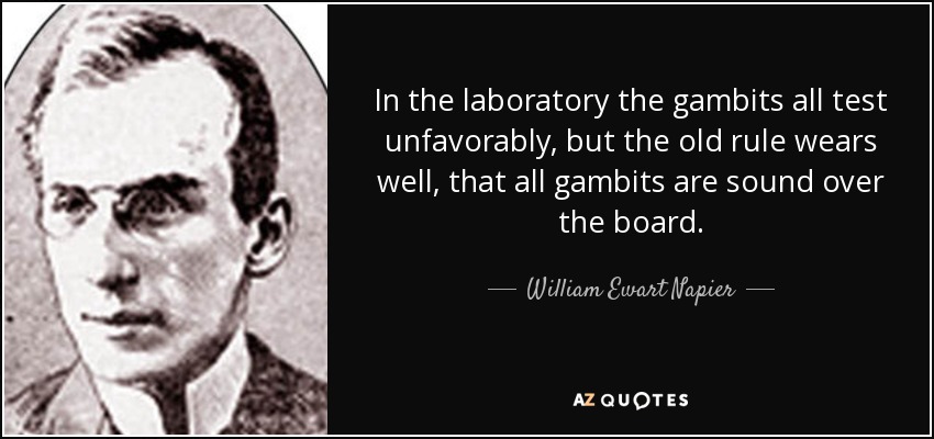 In the laboratory the gambits all test unfavorably, but the old rule wears well, that all gambits are sound over the board. - William Ewart Napier