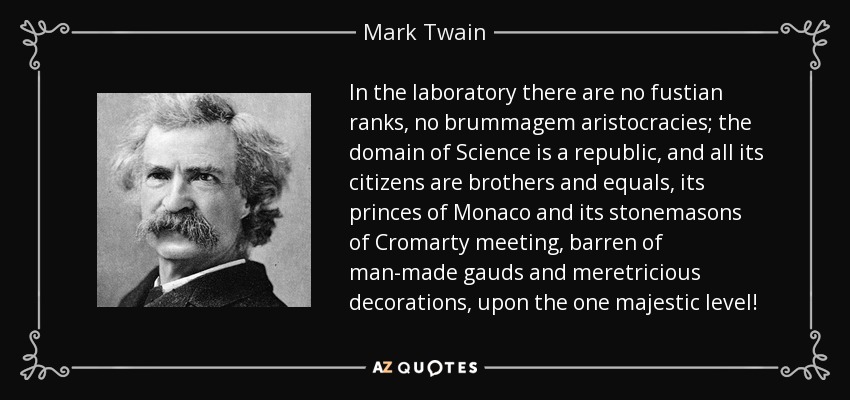 In the laboratory there are no fustian ranks, no brummagem aristocracies; the domain of Science is a republic, and all its citizens are brothers and equals, its princes of Monaco and its stonemasons of Cromarty meeting, barren of man-made gauds and meretricious decorations, upon the one majestic level! - Mark Twain