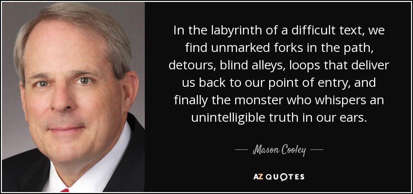 In the labyrinth of a difficult text, we find unmarked forks in the path, detours, blind alleys, loops that deliver us back to our point of entry, and finally the monster who whispers an unintelligible truth in our ears. - Mason Cooley