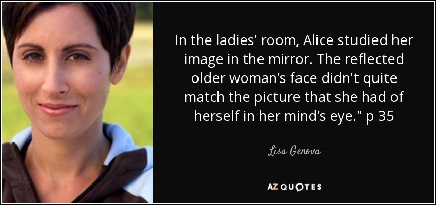 In the ladies' room, Alice studied her image in the mirror. The reflected older woman's face didn't quite match the picture that she had of herself in her mind's eye.