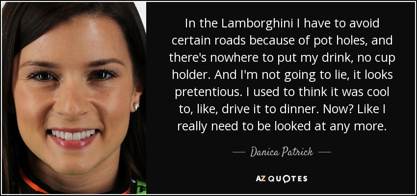 In the Lamborghini I have to avoid certain roads because of pot holes, and there's nowhere to put my drink, no cup holder. And I'm not going to lie, it looks pretentious. I used to think it was cool to, like, drive it to dinner. Now? Like I really need to be looked at any more. - Danica Patrick