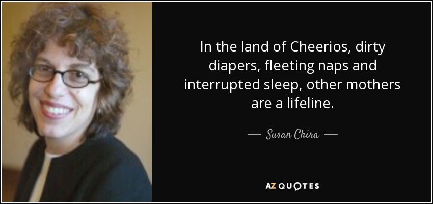 In the land of Cheerios, dirty diapers, fleeting naps and interrupted sleep, other mothers are a lifeline. - Susan Chira