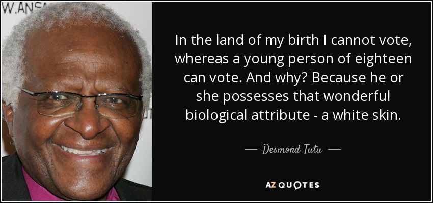In the land of my birth I cannot vote, whereas a young person of eighteen can vote. And why? Because he or she possesses that wonderful biological attribute - a white skin. - Desmond Tutu