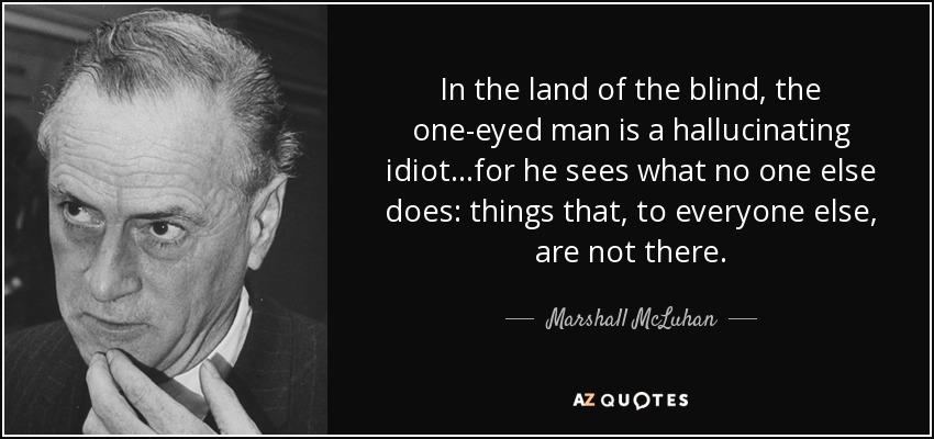In the land of the blind, the one-eyed man is a hallucinating idiot...for he sees what no one else does: things that, to everyone else, are not there. - Marshall McLuhan
