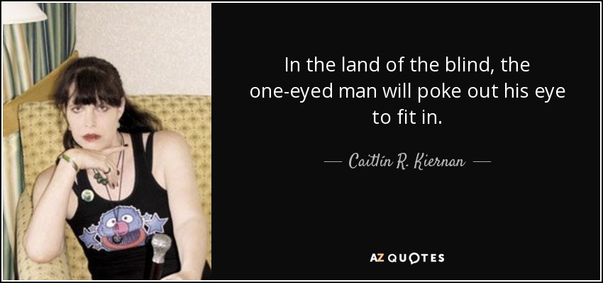 In the land of the blind, the one-eyed man will poke out his eye to fit in. - Caitlín R. Kiernan
