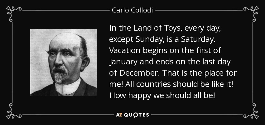 In the Land of Toys, every day, except Sunday, is a Saturday. Vacation begins on the first of January and ends on the last day of December. That is the place for me! All countries should be like it! How happy we should all be! - Carlo Collodi