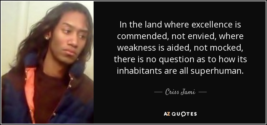 In the land where excellence is commended, not envied, where weakness is aided, not mocked, there is no question as to how its inhabitants are all superhuman. - Criss Jami