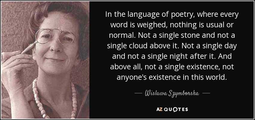 In the language of poetry, where every word is weighed, nothing is usual or normal. Not a single stone and not a single cloud above it. Not a single day and not a single night after it. And above all, not a single existence, not anyone's existence in this world. - Wislawa Szymborska