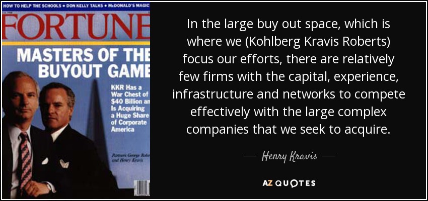 In the large buy out space, which is where we (Kohlberg Kravis Roberts) focus our efforts, there are relatively few firms with the capital, experience, infrastructure and networks to compete effectively with the large complex companies that we seek to acquire. - Henry Kravis
