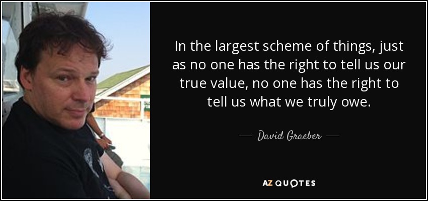 In the largest scheme of things, just as no one has the right to tell us our true value, no one has the right to tell us what we truly owe. - David Graeber