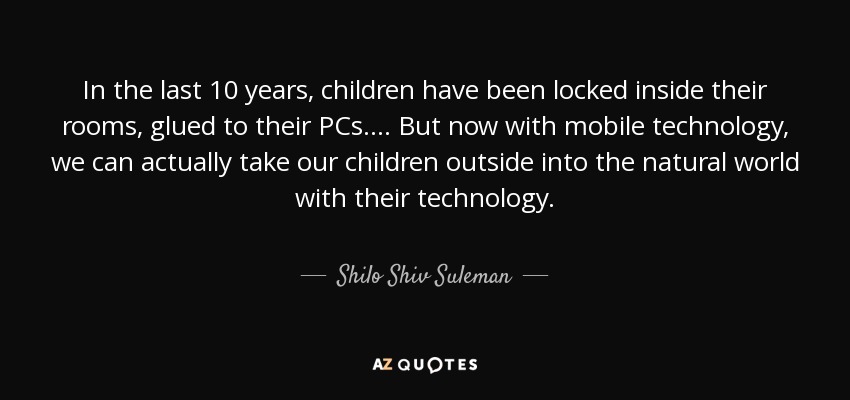 In the last 10 years, children have been locked inside their rooms, glued to their PCs. ... But now with mobile technology, we can actually take our children outside into the natural world with their technology. - Shilo Shiv Suleman
