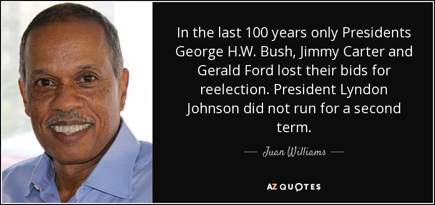 In the last 100 years only Presidents George H.W. Bush, Jimmy Carter and Gerald Ford lost their bids for reelection. President Lyndon Johnson did not run for a second term. - Juan Williams