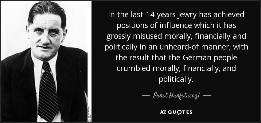In the last 14 years Jewry has achieved positions of influence which it has grossly misused morally, financially and politically in an unheard-of manner, with the result that the German people crumbled morally, financially, and politically. - Ernst Hanfstaengl