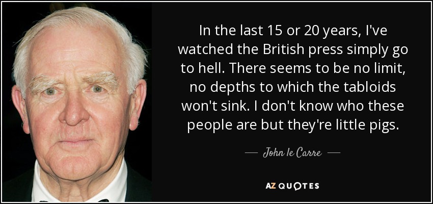 In the last 15 or 20 years, I've watched the British press simply go to hell. There seems to be no limit, no depths to which the tabloids won't sink. I don't know who these people are but they're little pigs. - John le Carre