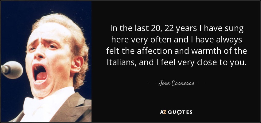 In the last 20, 22 years I have sung here very often and I have always felt the affection and warmth of the Italians, and I feel very close to you. - Jose Carreras