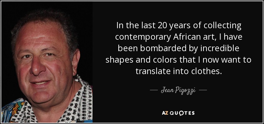 In the last 20 years of collecting contemporary African art, I have been bombarded by incredible shapes and colors that I now want to translate into clothes. - Jean Pigozzi