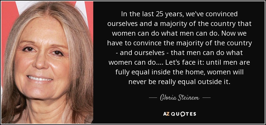 In the last 25 years, we've convinced ourselves and a majority of the country that women can do what men can do. Now we have to convince the majority of the country - and ourselves - that men can do what women can do. ... Let's face it: until men are fully equal inside the home, women will never be really equal outside it. - Gloria Steinem