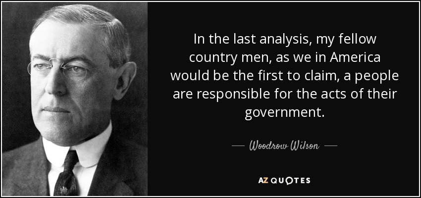 In the last analysis, my fellow country men, as we in America would be the first to claim, a people are responsible for the acts of their government. - Woodrow Wilson
