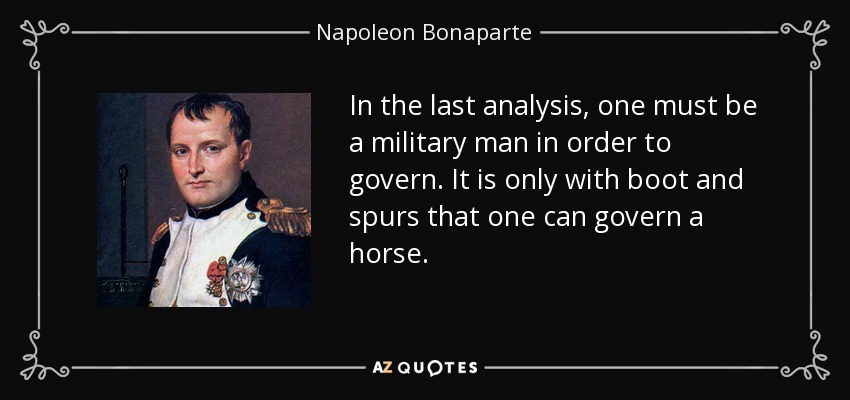 In the last analysis, one must be a military man in order to govern. It is only with boot and spurs that one can govern a horse. - Napoleon Bonaparte